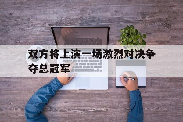 双方将上演一场激烈对决争夺总冠军