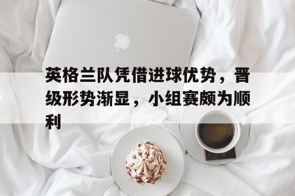 英格兰队凭借进球优势，晋级形势渐显，小组赛颇为顺利